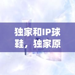 独家和IP球鞋，独家原装鞋是什么意思 