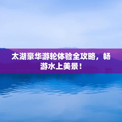 太湖豪华游轮体验全攻略,畅游水上美景!