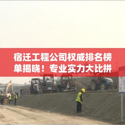 宿迁工程公司权威排名榜单揭晓!专业实力大比拼
