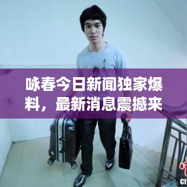 咏春今日新闻独家爆料，最新消息震撼来袭！