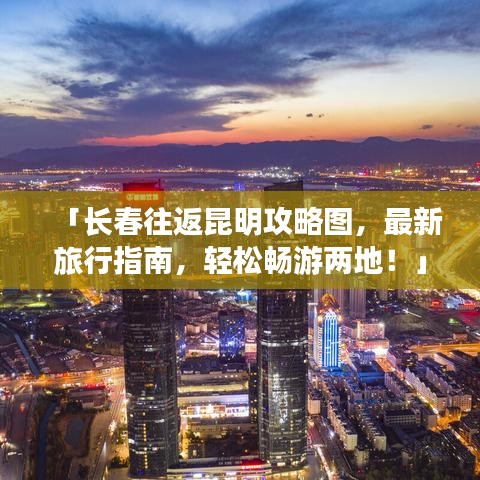 「长春往返昆明攻略图,最新旅行指南,轻松畅游两地!」