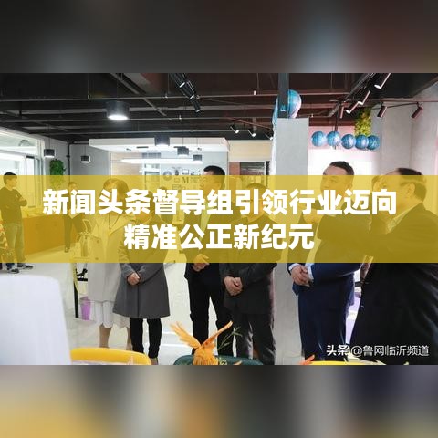 新闻头条督导组引领行业迈向精准公正新纪元