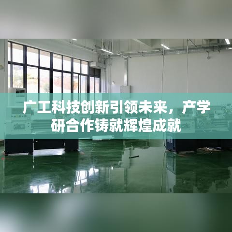 广工科技创新引领未来,产学研合作铸就辉煌成就