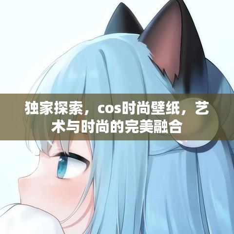 独家探索,cos时尚壁纸,艺术与时尚的完美融合