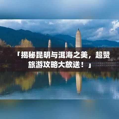 「揭秘昆明与洱海之美,超赞旅游攻略大放送!」