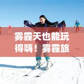 雾霾天也能玩得嗨!雾霾旅行乐趣攻略大揭秘!