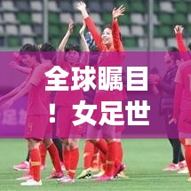 全球瞩目!女足世界排名攀升,影响力日益扩大