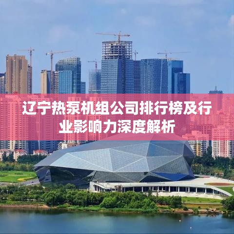 辽宁热泵机组公司排行榜及行业影响力深度解析
