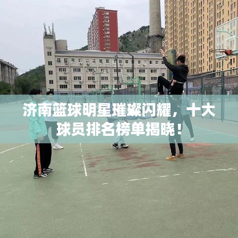 济南篮球明星璀璨闪耀,十大球员排名榜单揭晓!