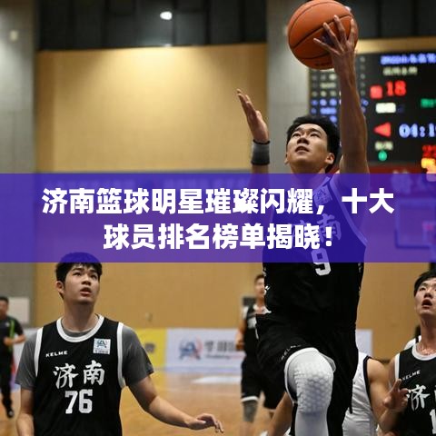 济南篮球明星璀璨闪耀,十大球员排名榜单揭晓!