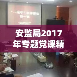 安监局2017年专题党课精彩回顾,深化安全监管,筑牢党的安全防线