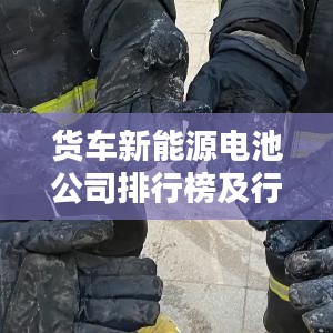 货车新能源电池公司排行榜及行业影响力解析