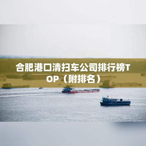 合肥港口清扫车公司排行榜TOP(附排名)