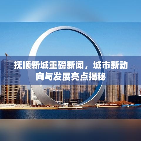 抚顺新城重磅新闻，城市新动向与发展亮点揭秘