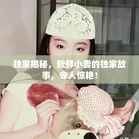 独家揭秘，新鲜小妻的独家故事，令人惊艳！