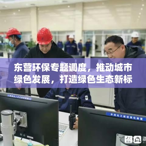 东营环保专题调度,推动城市绿色发展,打造绿色生态新标杆