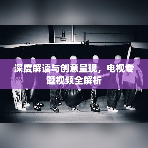 深度解读与创意呈现,电视专题视频全解析