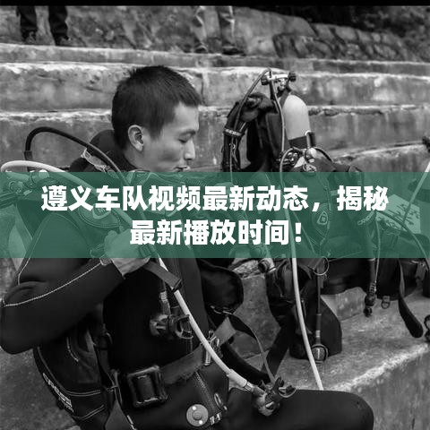 遵义车队视频最新动态，揭秘最新播放时间！