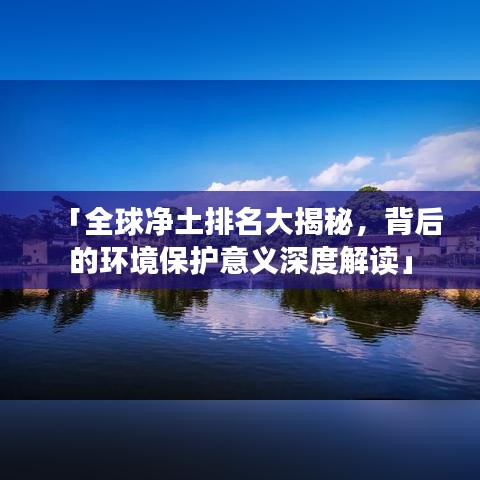 「全球净土排名大揭秘，背后的环境保护意义深度解读」