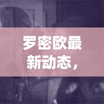 罗密欧最新动态，今日揭秘独家消息！