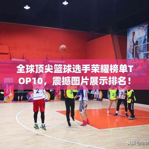 全球顶尖篮球选手荣耀榜单TOP10,震撼图片展示排名!