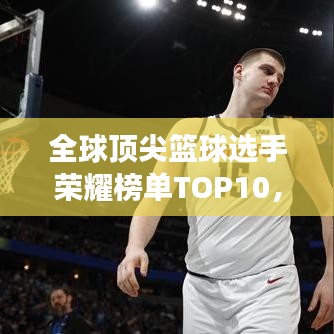 全球顶尖篮球选手荣耀榜单TOP10,震撼图片展示排名!