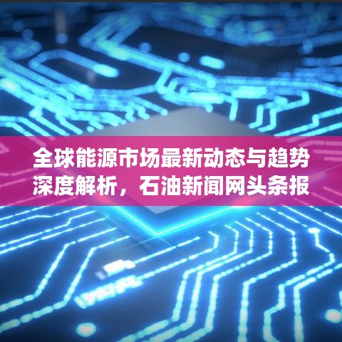 全球能源市场最新动态与趋势深度解析，石油新闻网头条报道