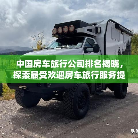 中国房车旅行公司排名揭晓，探索最受欢迎房车旅行服务提供商TOP榜单！