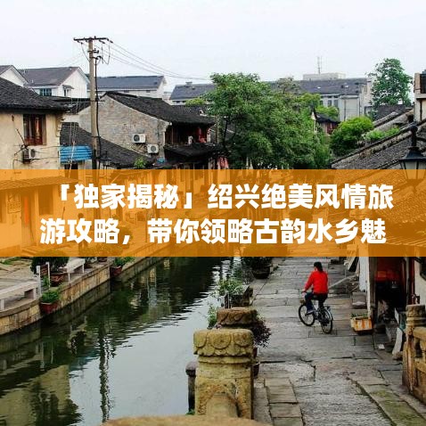 「独家揭秘」绍兴绝美风情旅游攻略,带你领略古韵水乡魅力!