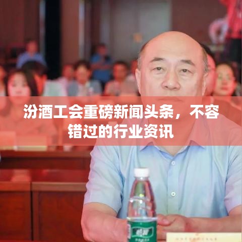 汾酒工会重磅新闻头条，不容错过的行业资讯