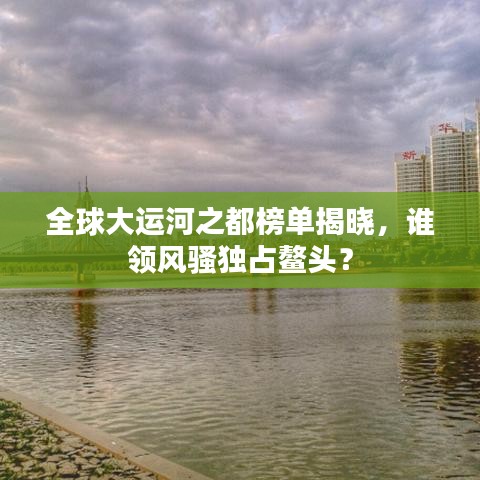 全球大运河之都榜单揭晓,谁领风骚独占鳌头?